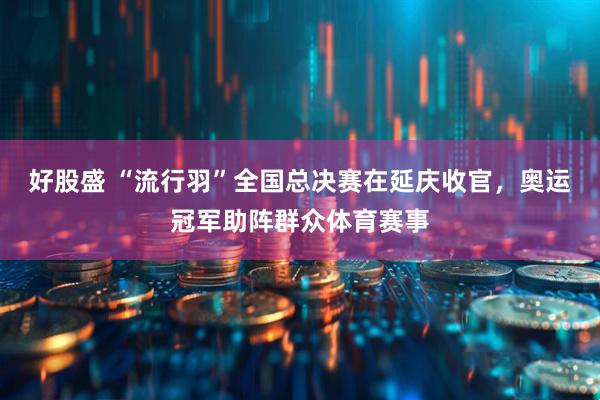 好股盛 “流行羽”全国总决赛在延庆收官，奥运冠军助阵群众体育赛事