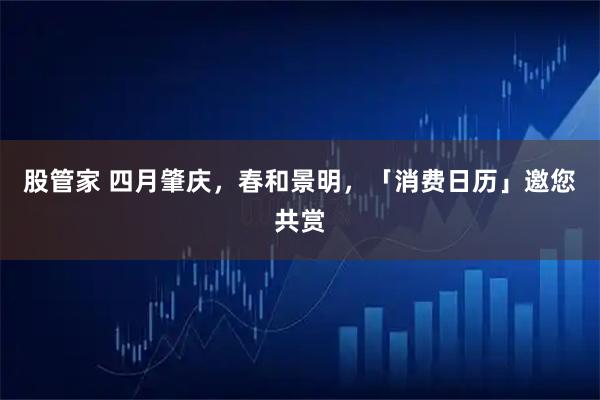 股管家 四月肇庆，春和景明，「消费日历」邀您共赏