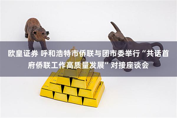 欧皇证券 呼和浩特市侨联与团市委举行“共话首府侨联工作高质量发展”对接座谈会
