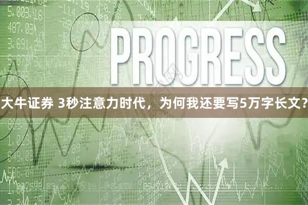 大牛证券 3秒注意力时代，为何我还要写5万字长文？