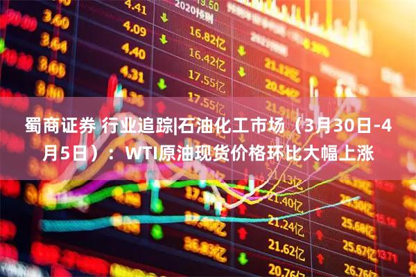 蜀商证券 行业追踪|石油化工市场（3月30日-4月5日）：WTI原油现货价格环比大幅上涨