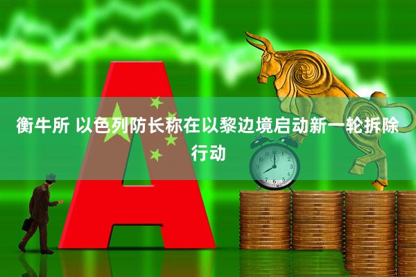 衡牛所 以色列防长称在以黎边境启动新一轮拆除行动