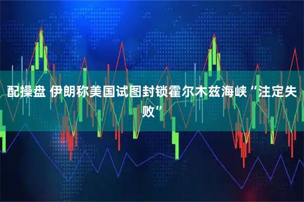 配操盘 伊朗称美国试图封锁霍尔木兹海峡“注定失败”