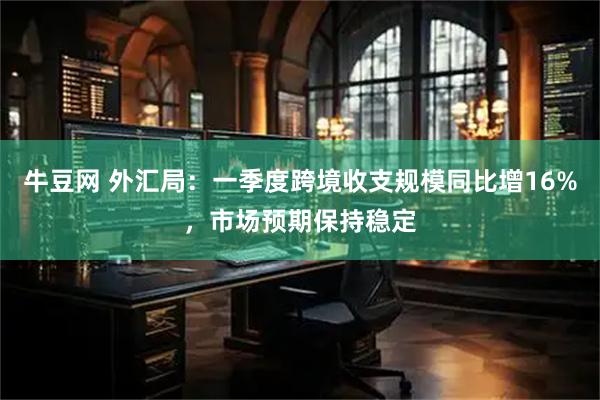 牛豆网 外汇局：一季度跨境收支规模同比增16%，市场预期保持稳定