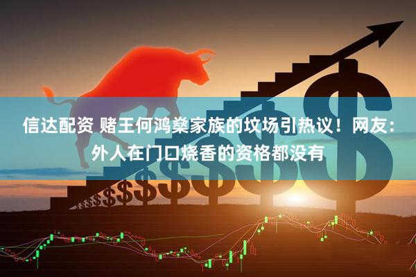 信达配资 赌王何鸿燊家族的坟场引热议！网友：外人在门口烧香的资格都没有