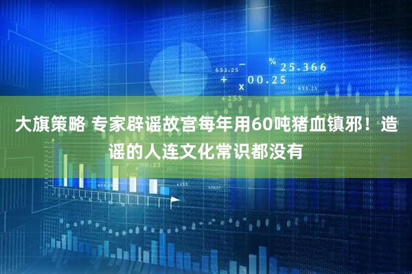 大旗策略 专家辟谣故宫每年用60吨猪血镇邪！造谣的人连文化常识都没有
