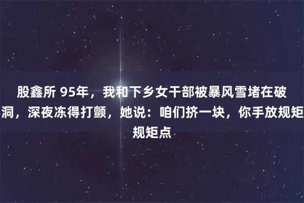 股鑫所 95年，我和下乡女干部被暴风雪堵在破窑洞，深夜冻得打颤，她说：咱们挤一块，你手放规矩点