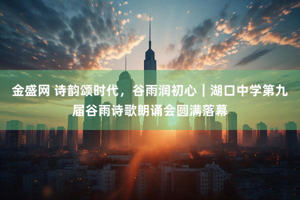 金盛网 诗韵颂时代，谷雨润初心｜湖口中学第九届谷雨诗歌朗诵会圆满落幕