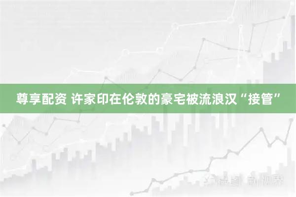 尊享配资 许家印在伦敦的豪宅被流浪汉“接管”