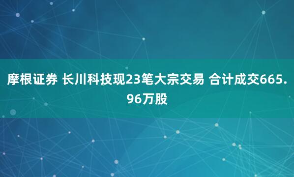 摩根证券 长川科技现23笔大宗交易 合计成交665.96万股