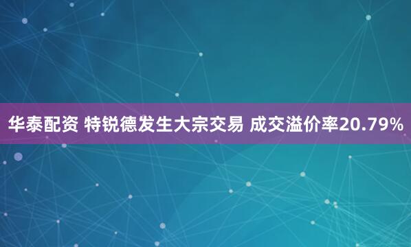 华泰配资 特锐德发生大宗交易 成交溢价率20.79%