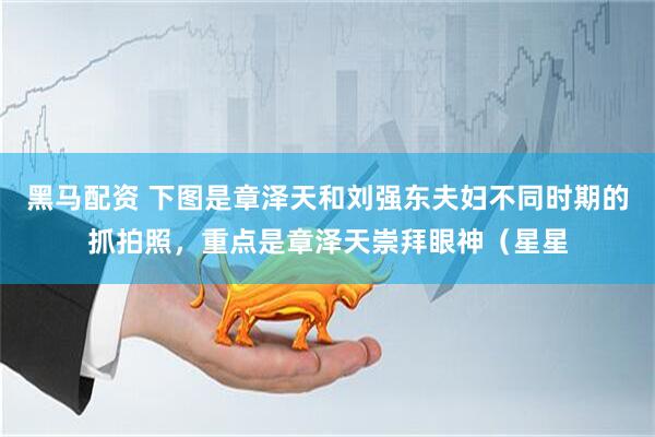 黑马配资 下图是章泽天和刘强东夫妇不同时期的抓拍照，重点是章泽天崇拜眼神（星星