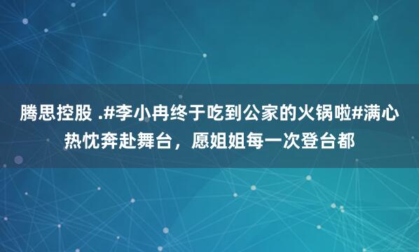 腾思控股 .#李小冉终于吃到公家的火锅啦#满心热忱奔赴舞台，愿姐姐每一次登台都