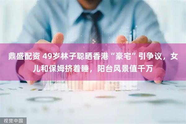 鼎盛配资 49岁林子聪晒香港“豪宅”引争议，女儿和保姆挤着睡，阳台风景值千万