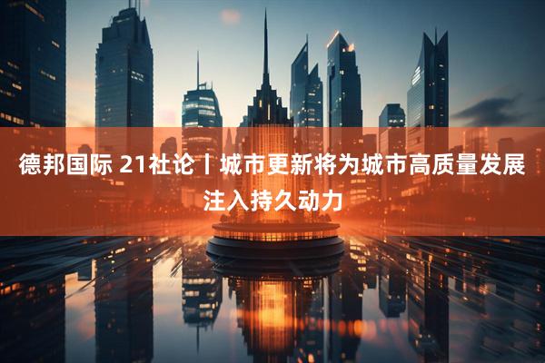德邦国际 21社论丨城市更新将为城市高质量发展注入持久动力