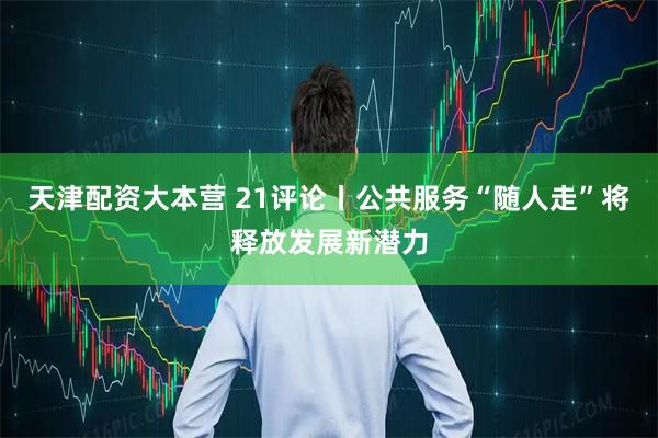 天津配资大本营 21评论丨公共服务“随人走”将释放发展新潜力