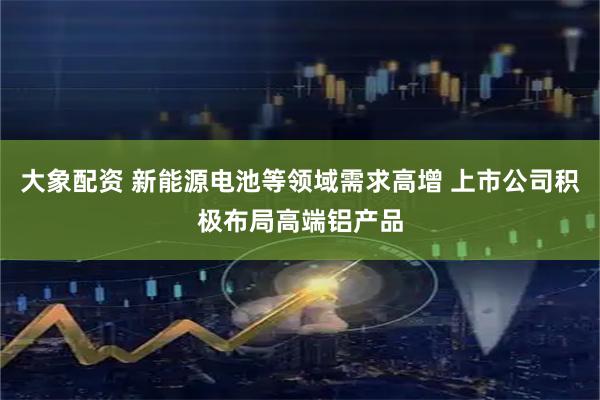 大象配资 新能源电池等领域需求高增 上市公司积极布局高端铝产品