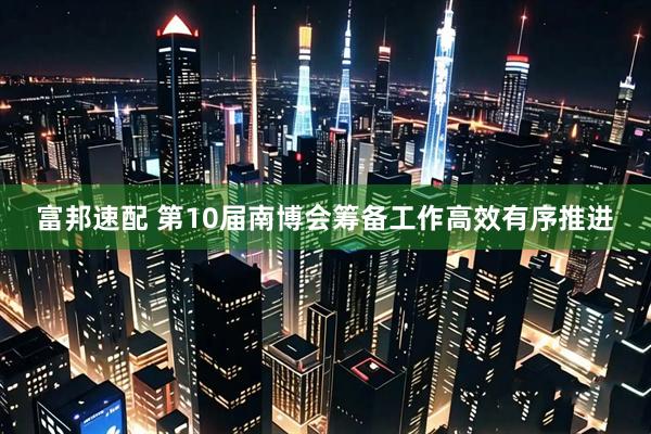 富邦速配 第10届南博会筹备工作高效有序推进
