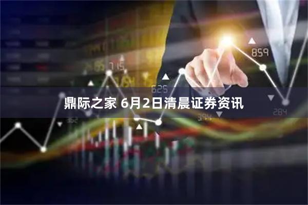 鼎际之家 6月2日清晨证券资讯