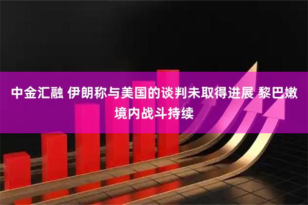 中金汇融 伊朗称与美国的谈判未取得进展 黎巴嫩境内战斗持续