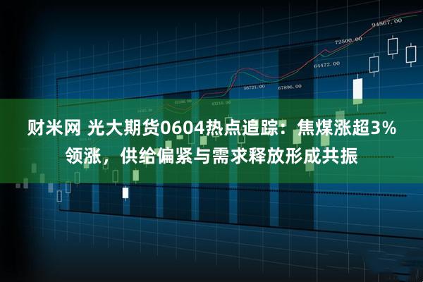 财米网 光大期货0604热点追踪：焦煤涨超3%领涨，供给偏紧与需求释放形成共振