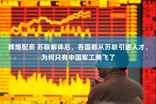 辉煌配资 苏联解体后，各国都从苏联引进人才，为何只有中国军工腾飞了