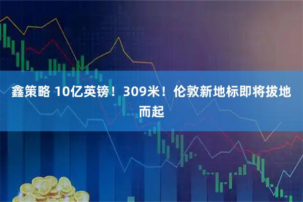 鑫策略 10亿英镑！309米！伦敦新地标即将拔地而起