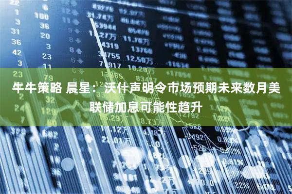 牛牛策略 晨星：沃什声明令市场预期未来数月美联储加息可能性趋升
