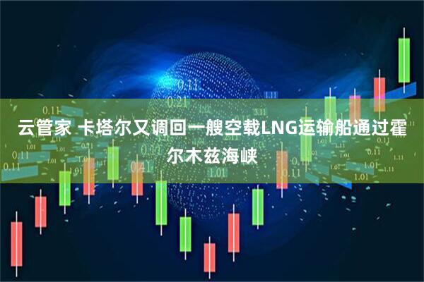 云管家 卡塔尔又调回一艘空载LNG运输船通过霍尔木兹海峡