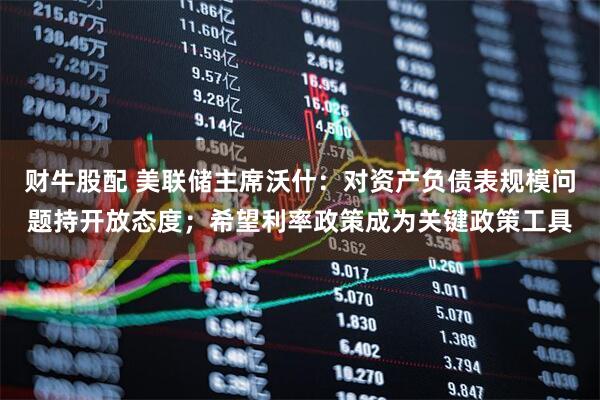 财牛股配 美联储主席沃什：对资产负债表规模问题持开放态度；希望利率政策成为关键政策工具