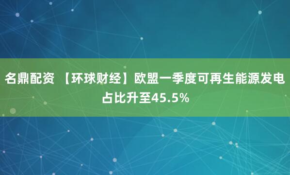 名鼎配资 【环球财经】欧盟一季度可再生能源发电占比升至45.5%