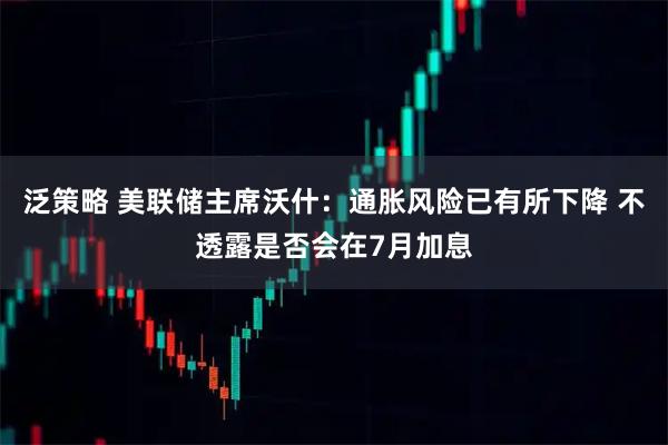 泛策略 美联储主席沃什：通胀风险已有所下降 不透露是否会在7月加息