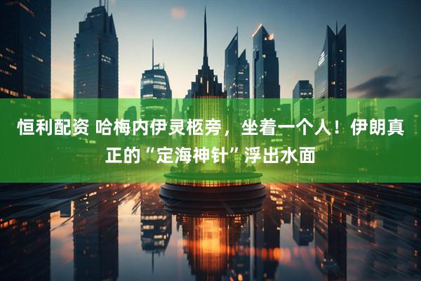 恒利配资 哈梅内伊灵柩旁，坐着一个人！伊朗真正的“定海神针”浮出水面