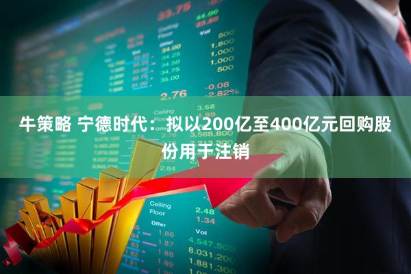 牛策略 宁德时代：拟以200亿至400亿元回购股份用于注销