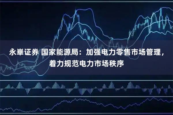 永崋证券 国家能源局：加强电力零售市场管理，着力规范电力市场秩序