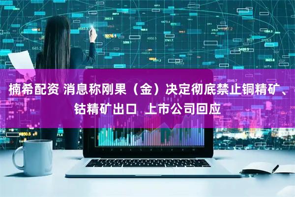 楠希配资 消息称刚果（金）决定彻底禁止铜精矿、钴精矿出口  上市公司回应