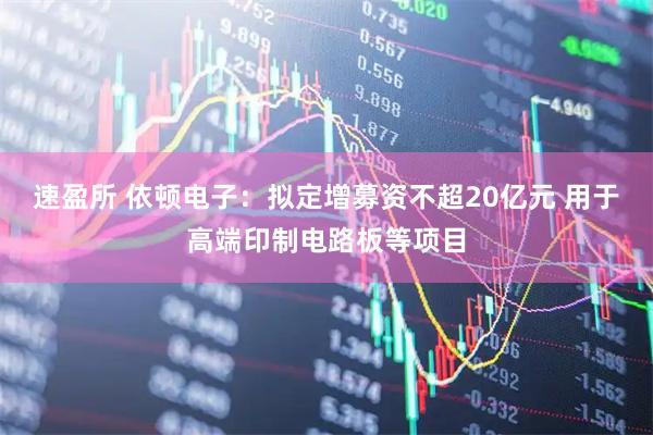 速盈所 依顿电子：拟定增募资不超20亿元 用于高端印制电路板等项目
