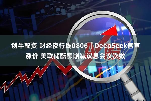 创牛配资 财经夜行线0806｜DeepSeek官宣涨价 美联储酝酿削减议息会议次数