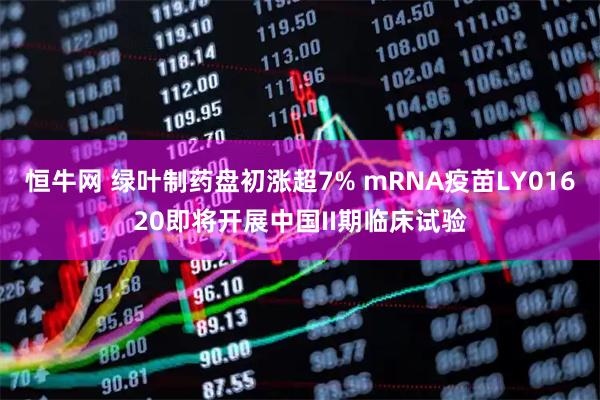 恒牛网 绿叶制药盘初涨超7% mRNA疫苗LY01620即将开展中国II期临床试验