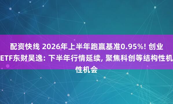 配资快线 2026年上半年跑赢基准0.95%! 创业板ETF东财吴逸: 下半年行情延续, 聚焦科创等结构性机会