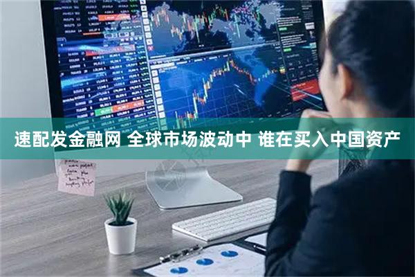 速配发金融网 全球市场波动中 谁在买入中国资产